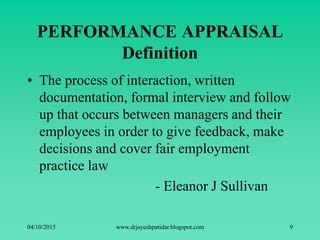 PERFORMANCE APPRAISAL
Definition
• The process of interaction, written
documentation, formal interview and follow
up that occurs between managers and their
employees in order to give feedback, make
decisions and cover fair employment
practice law
- Eleanor J Sullivan
04/10/2015 www.drjayeshpatidar.blogspot.com 9
 