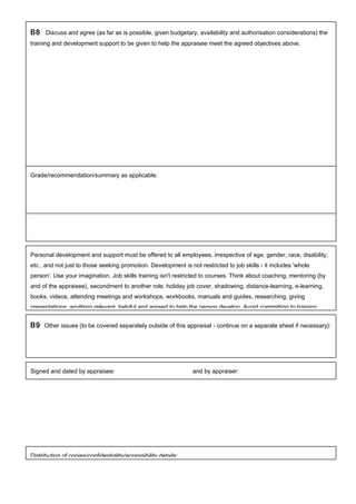 B8 Discuss and agree (as far as is possible, given budgetary, availability and authorisation considerations) the
training and development support to be given to help the appraisee meet the agreed objectives above.
Personal development and support must be offered to all employees, irrespective of age, gender, race, disability,
etc., and not just to those seeking promotion. Development is not restricted to job skills - it includes 'whole
person'. Use your imagination. Job skills training isn't restricted to courses. Think about coaching, mentoring (by
and of the appraisee), secondment to another role, holiday job cover, shadowing, distance-learning, e-learning,
books, videos, attending meetings and workshops, workbooks, manuals and guides, researching, giving
presentations; anything relevant, helpful and agreed to help the person develop. Avoid committing to training
B9 Other issues (to be covered separately outside of this appraisal - continue on a separate sheet if necessary):
Signed and dated by appraisee: and by appraiser:
Distribution of copies/confidentiality/accessibility details:
Grade/recommendation/summary as applicable:
 