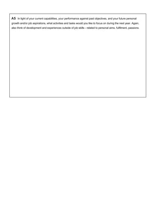 A5 In light of your current capabilities, your performance against past objectives, and your future personal
growth and/or job aspirations, what activities and tasks would you like to focus on during the next year. Again,
also think of development and experiences outside of job skills - related to personal aims, fulfilment, passions.
 