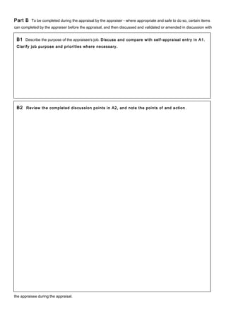 Part B To be completed during the appraisal by the appraiser - where appropriate and safe to do so, certain items
can completed by the appraiser before the appraisal, and then discussed and validated or amended in discussion with
the appraisee during the appraisal.
B1 Describe the purpose of the appraisee's job. Discuss and compare with self-appraisal entry in A1.
Clarify job purpose and priorities where necessary.
B2 Review the completed discussion points in A2, and note the points of and action .
 