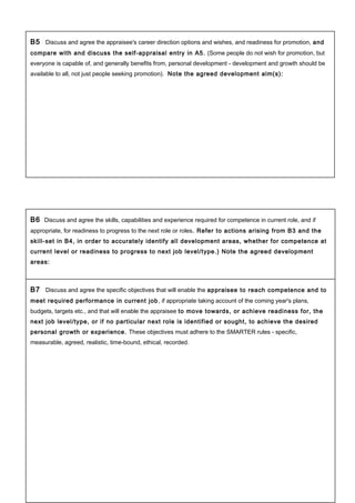 B5 Discuss and agree the appraisee's career direction options and wishes, and readiness for promotion, and
compare with and discuss the self-appraisal entry in A5. (Some people do not wish for promotion, but
everyone is capable of, and generally benefits from, personal development - development and growth should be
available to all, not just people seeking promotion). Note the agreed development aim(s):
B6 Discuss and agree the skills, capabilities and experience required for competence in current role, and if
appropriate, for readiness to progress to the next role or roles. Refer to actions arising from B3 and the
skill-set in B4, in order to accurately identify all development areas, whether for competence at
current level or readiness to progress to next job level/type.) Note the agreed development
areas:
B7 Discuss and agree the specific objectives that will enable the appraisee to reach competence and to
meet required performance in current job, if appropriate taking account of the coming year's plans,
budgets, targets etc., and that will enable the appraisee to move towards, or achieve readiness for, the
next job level/type, or if no particular next role is identified or sought, to achieve the desired
personal growth or experience. These objectives must adhere to the SMARTER rules - specific,
measurable, agreed, realistic, time-bound, ethical, recorded.
 