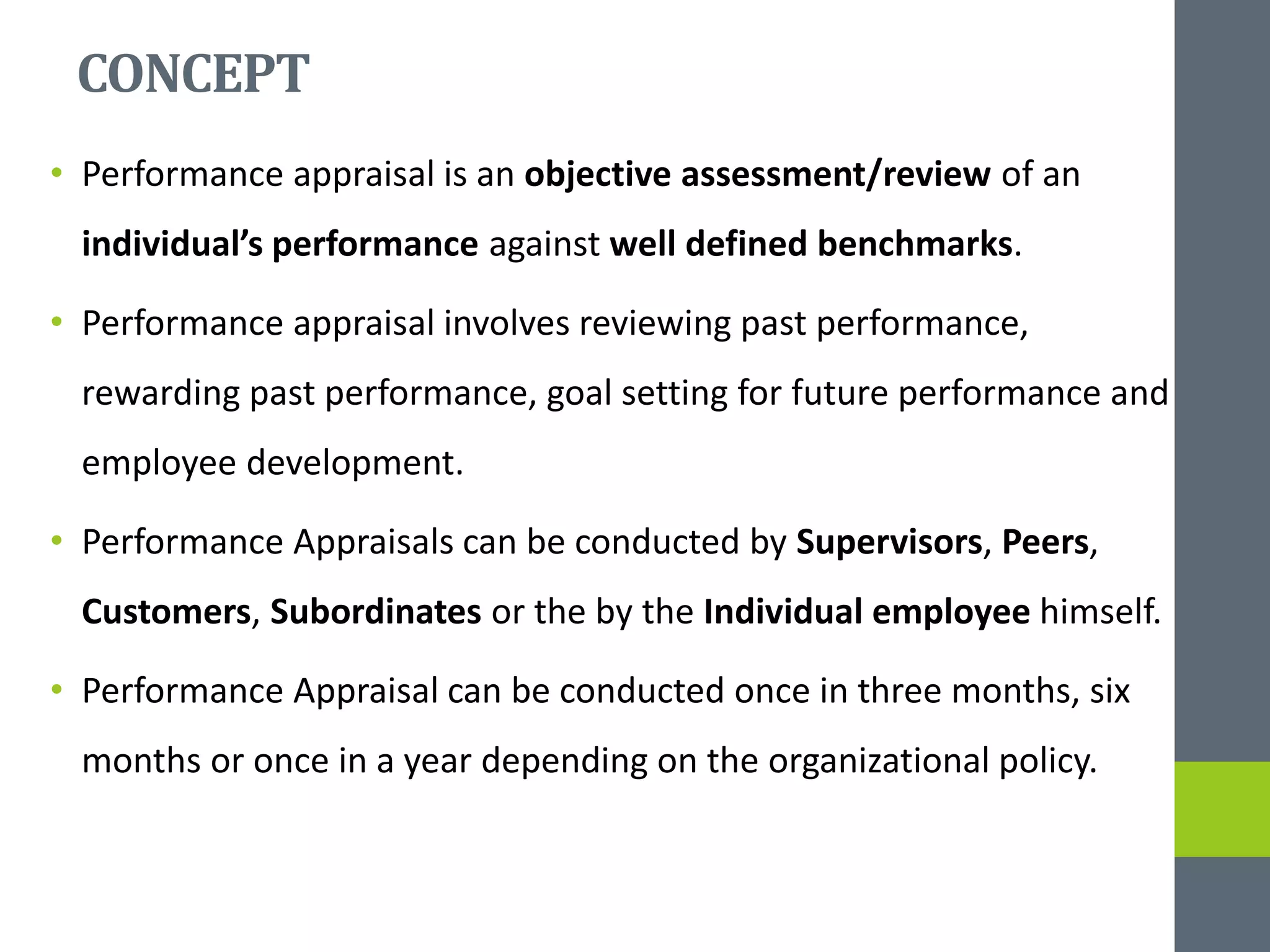 CONCEPT
• Performance appraisal is an objective assessment/review of an
individual’s performance against well defined benchmarks.
• Performance appraisal involves reviewing past performance,
rewarding past performance, goal setting for future performance and
employee development.
• Performance Appraisals can be conducted by Supervisors, Peers,
Customers, Subordinates or the by the Individual employee himself.
• Performance Appraisal can be conducted once in three months, six
months or once in a year depending on the organizational policy.
 