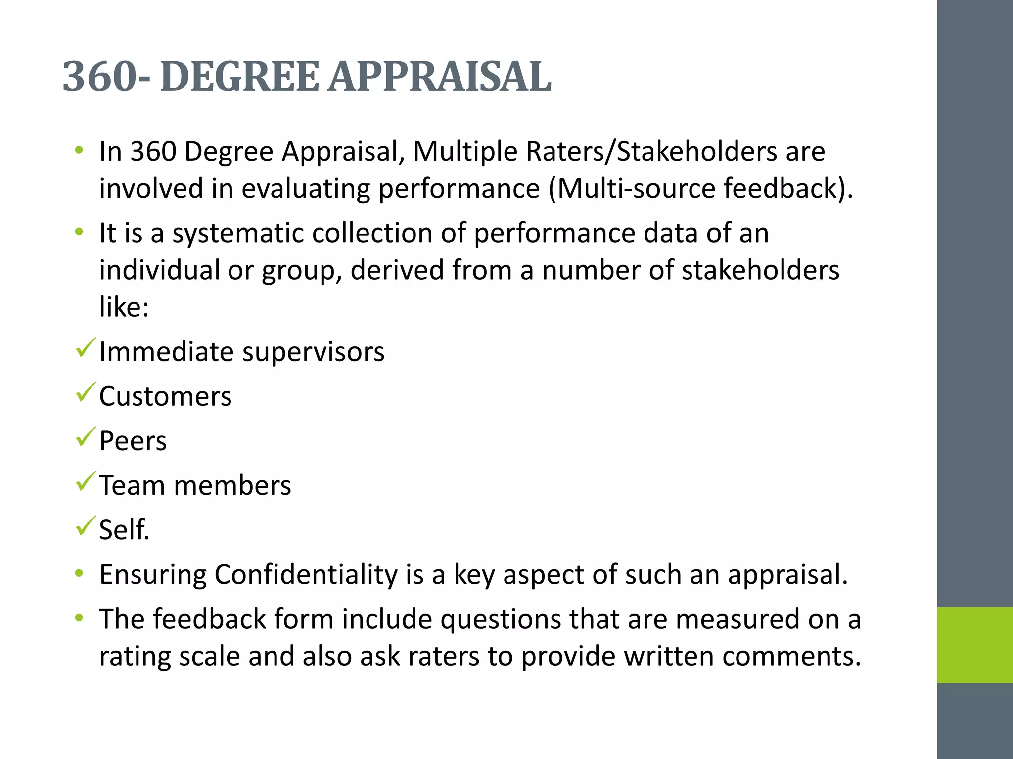 360- DEGREEAPPRAISAL
• In 360 Degree Appraisal, Multiple Raters/Stakeholders are
involved in evaluating performance (Multi-source feedback).
• It is a systematic collection of performance data of an
individual or group, derived from a number of stakeholders
like:
Immediate supervisors
Customers
Peers
Team members
Self.
• Ensuring Confidentiality is a key aspect of such an appraisal.
• The feedback form include questions that are measured on a
rating scale and also ask raters to provide written comments.
 