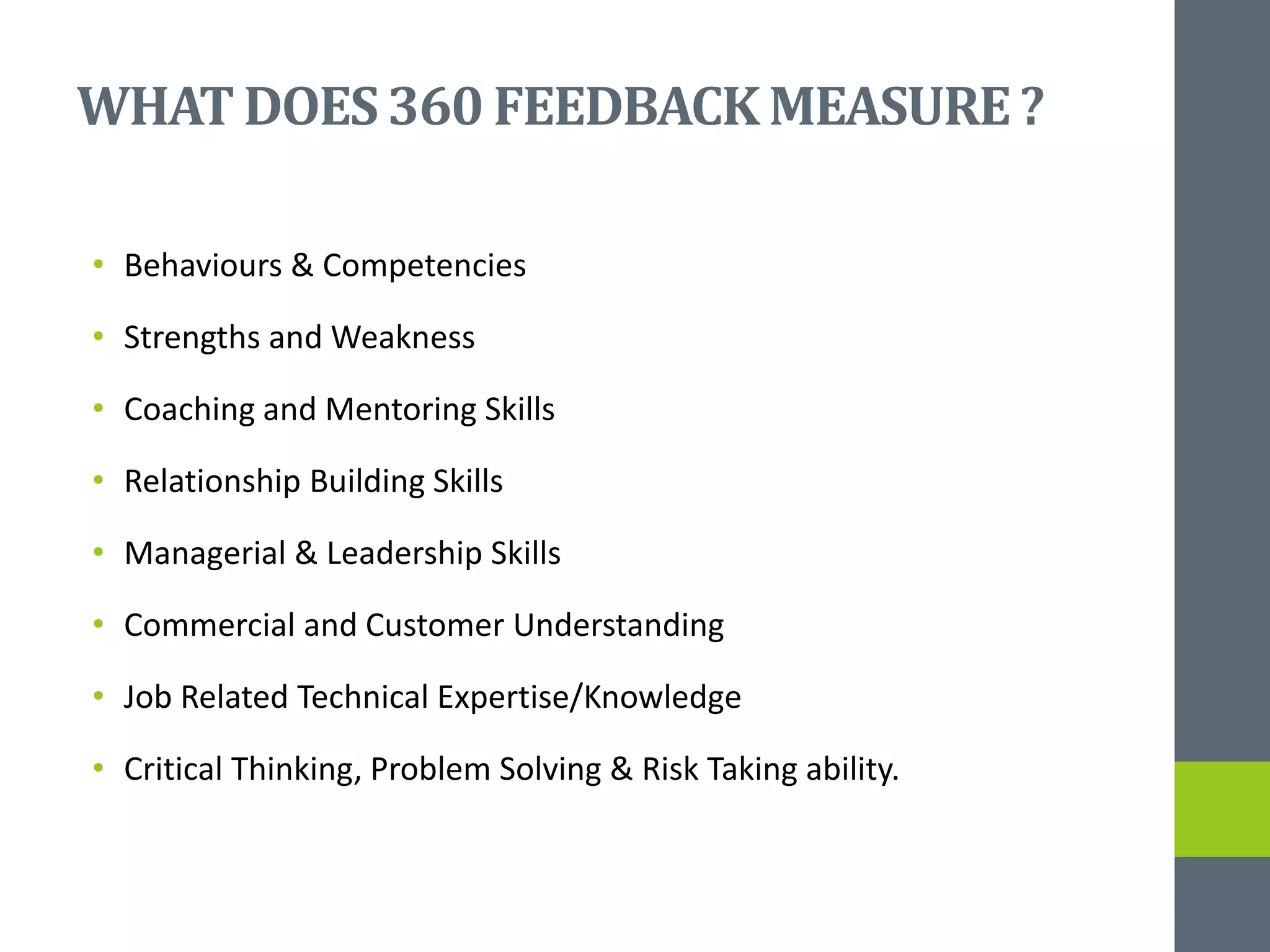 WHATDOES360 FEEDBACKMEASURE?
• Behaviours & Competencies
• Strengths and Weakness
• Coaching and Mentoring Skills
• Relationship Building Skills
• Managerial & Leadership Skills
• Commercial and Customer Understanding
• Job Related Technical Expertise/Knowledge
• Critical Thinking, Problem Solving & Risk Taking ability.
 