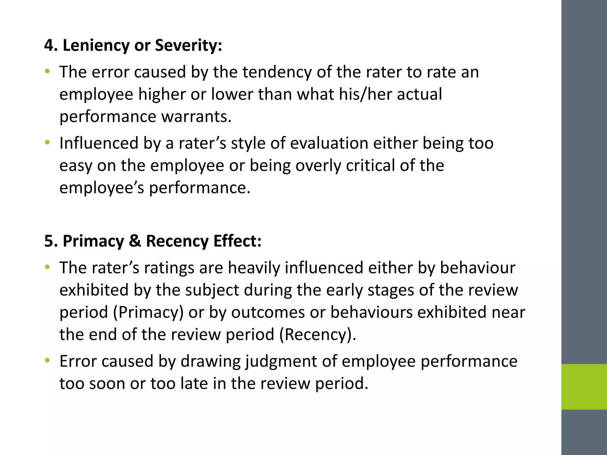 4. Leniency or Severity:
• The error caused by the tendency of the rater to rate an
employee higher or lower than what his/her actual
performance warrants.
• Influenced by a rater’s style of evaluation either being too
easy on the employee or being overly critical of the
employee’s performance.
5. Primacy & Recency Effect:
• The rater’s ratings are heavily influenced either by behaviour
exhibited by the subject during the early stages of the review
period (Primacy) or by outcomes or behaviours exhibited near
the end of the review period (Recency).
• Error caused by drawing judgment of employee performance
too soon or too late in the review period.
 
