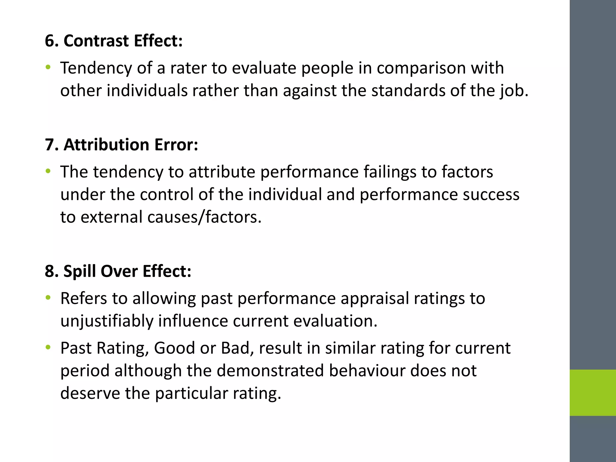 6. Contrast Effect:
• Tendency of a rater to evaluate people in comparison with
other individuals rather than against the standards of the job.
7. Attribution Error:
• The tendency to attribute performance failings to factors
under the control of the individual and performance success
to external causes/factors.
8. Spill Over Effect:
• Refers to allowing past performance appraisal ratings to
unjustifiably influence current evaluation.
• Past Rating, Good or Bad, result in similar rating for current
period although the demonstrated behaviour does not
deserve the particular rating.
 