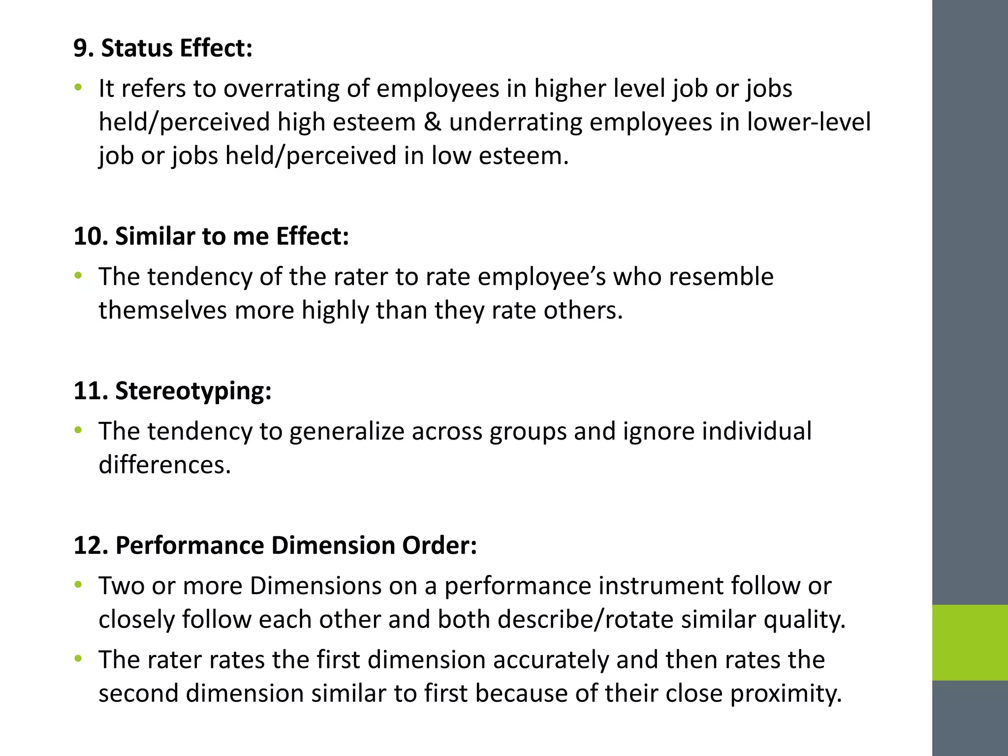 9. Status Effect:
• It refers to overrating of employees in higher level job or jobs
held/perceived high esteem & underrating employees in lower-level
job or jobs held/perceived in low esteem.
10. Similar to me Effect:
• The tendency of the rater to rate employee’s who resemble
themselves more highly than they rate others.
11. Stereotyping:
• The tendency to generalize across groups and ignore individual
differences.
12. Performance Dimension Order:
• Two or more Dimensions on a performance instrument follow or
closely follow each other and both describe/rotate similar quality.
• The rater rates the first dimension accurately and then rates the
second dimension similar to first because of their close proximity.
 