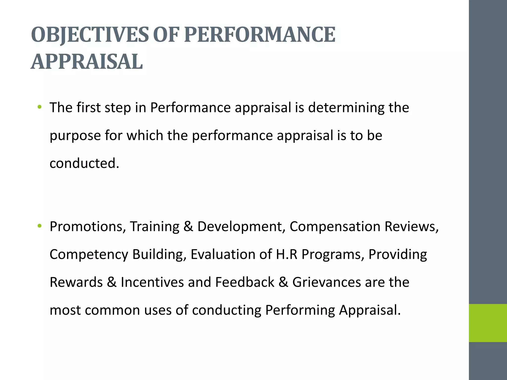 OBJECTIVESOF PERFORMANCE
APPRAISAL
• The first step in Performance appraisal is determining the
purpose for which the performance appraisal is to be
conducted.
• Promotions, Training & Development, Compensation Reviews,
Competency Building, Evaluation of H.R Programs, Providing
Rewards & Incentives and Feedback & Grievances are the
most common uses of conducting Performing Appraisal.
 