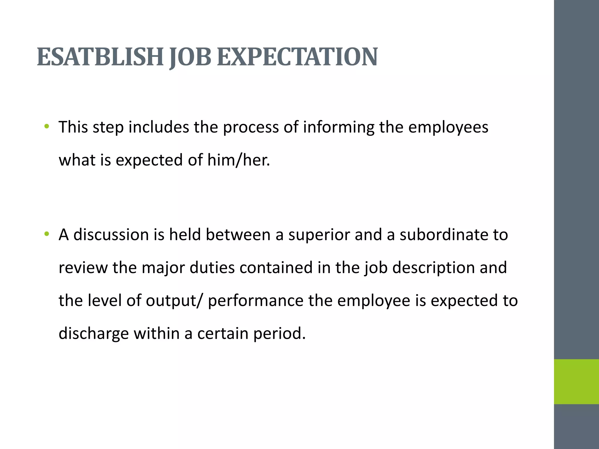 ESATBLISHJOB EXPECTATION
• This step includes the process of informing the employees
what is expected of him/her.
• A discussion is held between a superior and a subordinate to
review the major duties contained in the job description and
the level of output/ performance the employee is expected to
discharge within a certain period.
 