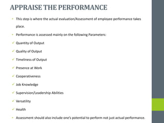 APPRAISETHEPERFORMANCE
• This step is where the actual evaluation/Assessment of employee performance takes
place.
• Performance is assessed mainly on the following Parameters:
 Quantity of Output
 Quality of Output
 Timeliness of Output
 Presence at Work
 Cooperativeness
 Job Knowledge
 Supervision/Leadership Abilities
 Versatility
 Health
• Assessment should also include one’s potential to perform not just actual performance.
 