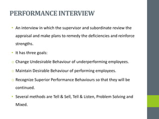 PERFORMANCEINTERVIEW
• An interview in which the supervisor and subordinate review the
appraisal and make plans to remedy the deficiencies and reinforce
strengths.
• It has three goals:
o Change Undesirable Behaviour of underperforming employees.
o Maintain Desirable Behaviour of performing employees.
o Recognize Superior Performance Behaviours so that they will be
continued.
• Several methods are Tell & Sell, Tell & Listen, Problem Solving and
Mixed.
 