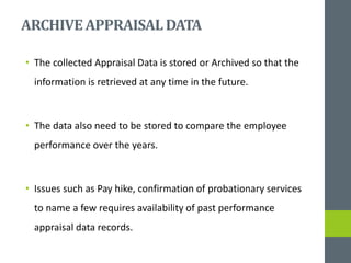 ARCHIVEAPPRAISALDATA
• The collected Appraisal Data is stored or Archived so that the
information is retrieved at any time in the future.
• The data also need to be stored to compare the employee
performance over the years.
• Issues such as Pay hike, confirmation of probationary services
to name a few requires availability of past performance
appraisal data records.
 
