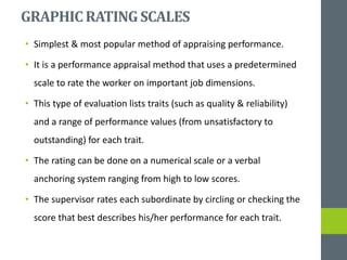GRAPHIC RATINGSCALES
• Simplest & most popular method of appraising performance.
• It is a performance appraisal method that uses a predetermined
scale to rate the worker on important job dimensions.
• This type of evaluation lists traits (such as quality & reliability)
and a range of performance values (from unsatisfactory to
outstanding) for each trait.
• The rating can be done on a numerical scale or a verbal
anchoring system ranging from high to low scores.
• The supervisor rates each subordinate by circling or checking the
score that best describes his/her performance for each trait.
 
