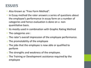 ESSAYS
• Also Known as “Free Form Method”.
• In Essay method the rater answers a series of questions about
the employee’s performance in essay form on a number of
categories and hence evaluation is done on a non-
quantitative basis.
• Its mostly used in combination with Graphic Rating Method
• The categories are :
o The rater’s overall impression of the employee performance.
o The promotability of the employee
o The jobs that the employee is now able or qualified to
perform
o The strengths and weakness of the employee.
o The Training or Development assistance required by the
employee
 