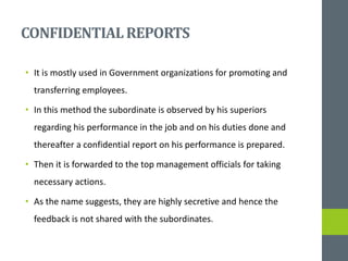 CONFIDENTIALREPORTS
• It is mostly used in Government organizations for promoting and
transferring employees.
• In this method the subordinate is observed by his superiors
regarding his performance in the job and on his duties done and
thereafter a confidential report on his performance is prepared.
• Then it is forwarded to the top management officials for taking
necessary actions.
• As the name suggests, they are highly secretive and hence the
feedback is not shared with the subordinates.
 