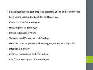 • It is a descriptive report prepared generally at the end of every year.
• Key Factors assessed in Confidential Report are:
o Absenteeism of an employee
o Knowledge of an Employee
o Nature & Quality of Work
o Strengths and Weaknesses of Employee
o Behavior of an employee with colleagues, superiors and public
o Integrity & Honesty
o Ability of Supervision and Controlling
o Any Complaints against the employee.
 