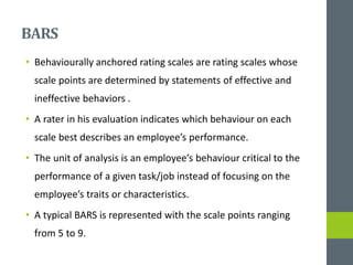 BARS
• Behaviourally anchored rating scales are rating scales whose
scale points are determined by statements of effective and
ineffective behaviors .
• A rater in his evaluation indicates which behaviour on each
scale best describes an employee’s performance.
• The unit of analysis is an employee’s behaviour critical to the
performance of a given task/job instead of focusing on the
employee’s traits or characteristics.
• A typical BARS is represented with the scale points ranging
from 5 to 9.
 