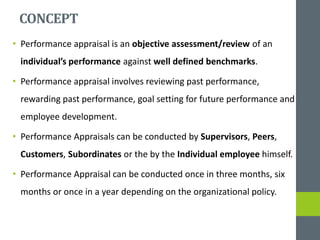 CONCEPT
• Performance appraisal is an objective assessment/review of an
individual’s performance against well defined benchmarks.
• Performance appraisal involves reviewing past performance,
rewarding past performance, goal setting for future performance and
employee development.
• Performance Appraisals can be conducted by Supervisors, Peers,
Customers, Subordinates or the by the Individual employee himself.
• Performance Appraisal can be conducted once in three months, six
months or once in a year depending on the organizational policy.
 