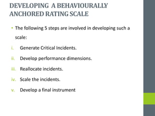 DEVELOPING ABEHAVIOURALLY
ANCHOREDRATINGSCALE
• The following 5 steps are involved in developing such a
scale:
i. Generate Critical Incidents.
ii. Develop performance dimensions.
iii. Reallocate incidents.
iv. Scale the incidents.
v. Develop a final instrument
 