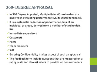 360- DEGREEAPPRAISAL
• In 360 Degree Appraisal, Multiple Raters/Stakeholders are
involved in evaluating performance (Multi-source feedback).
• It is a systematic collection of performance data of an
individual or group, derived from a number of stakeholders
like:
Immediate supervisors
Customers
Peers
Team members
Self.
• Ensuring Confidentiality is a key aspect of such an appraisal.
• The feedback form include questions that are measured on a
rating scale and also ask raters to provide written comments.
 