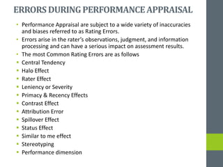ERRORS DURINGPERFORMANCEAPPRAISAL
• Performance Appraisal are subject to a wide variety of inaccuracies
and biases referred to as Rating Errors.
• Errors arise in the rater’s observations, judgment, and information
processing and can have a serious impact on assessment results.
• The most Common Rating Errors are as follows
 Central Tendency
 Halo Effect
 Rater Effect
 Leniency or Severity
 Primacy & Recency Effects
 Contrast Effect
 Attribution Error
 Spillover Effect
 Status Effect
 Similar to me effect
 Stereotyping
 Performance dimension
 
