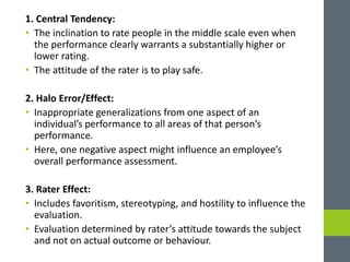 1. Central Tendency:
• The inclination to rate people in the middle scale even when
the performance clearly warrants a substantially higher or
lower rating.
• The attitude of the rater is to play safe.
2. Halo Error/Effect:
• Inappropriate generalizations from one aspect of an
individual’s performance to all areas of that person’s
performance.
• Here, one negative aspect might influence an employee’s
overall performance assessment.
3. Rater Effect:
• Includes favoritism, stereotyping, and hostility to influence the
evaluation.
• Evaluation determined by rater’s attitude towards the subject
and not on actual outcome or behaviour.
 
