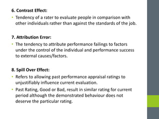 6. Contrast Effect:
• Tendency of a rater to evaluate people in comparison with
other individuals rather than against the standards of the job.
7. Attribution Error:
• The tendency to attribute performance failings to factors
under the control of the individual and performance success
to external causes/factors.
8. Spill Over Effect:
• Refers to allowing past performance appraisal ratings to
unjustifiably influence current evaluation.
• Past Rating, Good or Bad, result in similar rating for current
period although the demonstrated behaviour does not
deserve the particular rating.
 