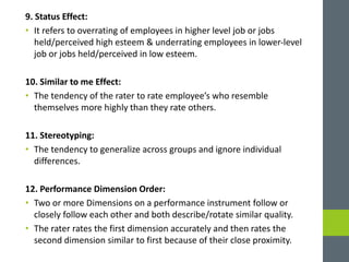 9. Status Effect:
• It refers to overrating of employees in higher level job or jobs
held/perceived high esteem & underrating employees in lower-level
job or jobs held/perceived in low esteem.
10. Similar to me Effect:
• The tendency of the rater to rate employee’s who resemble
themselves more highly than they rate others.
11. Stereotyping:
• The tendency to generalize across groups and ignore individual
differences.
12. Performance Dimension Order:
• Two or more Dimensions on a performance instrument follow or
closely follow each other and both describe/rotate similar quality.
• The rater rates the first dimension accurately and then rates the
second dimension similar to first because of their close proximity.
 