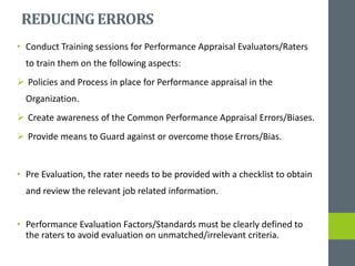 REDUCINGERRORS
• Conduct Training sessions for Performance Appraisal Evaluators/Raters
to train them on the following aspects:
 Policies and Process in place for Performance appraisal in the
Organization.
 Create awareness of the Common Performance Appraisal Errors/Biases.
 Provide means to Guard against or overcome those Errors/Bias.
• Pre Evaluation, the rater needs to be provided with a checklist to obtain
and review the relevant job related information.
• Performance Evaluation Factors/Standards must be clearly defined to
the raters to avoid evaluation on unmatched/irrelevant criteria.
 