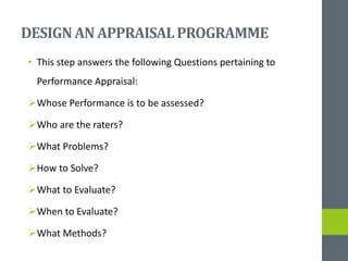 DESIGNAN APPRAISALPROGRAMME
• This step answers the following Questions pertaining to
Performance Appraisal:
Whose Performance is to be assessed?
Who are the raters?
What Problems?
How to Solve?
What to Evaluate?
When to Evaluate?
What Methods?
 