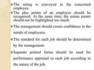 The rating is conveyed to the concerned
employee.
The plus points of an employee should be
recognised. At the same time, the minus points
should not be highlighted too much.
The management should create confidence in the
minds of employees.
The standard for each job should be determined
by the management.
Separate printed forms should be used for
performance appraisal to each job according to
the nature of the job.
 