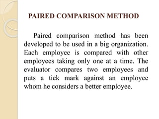 PAIRED COMPARISON METHOD
Paired comparison method has been
developed to be used in a big organization.
Each employee is compared with other
employees taking only one at a time. The
evaluator compares two employees and
puts a tick mark against an employee
whom he considers a better employee.
 