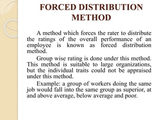 FORCED DISTRIBUTION
METHOD
A method which forces the rater to distribute
the ratings of the overall performance of an
employee is known as forced distribution
method.
Group wise rating is done under this method.
This method is suitable to large organizations,
but the individual traits could not be appraised
under this method.
Example: a group of workers doing the same
job would fall into the same group as superior, at
and above average, below average and poor.
 