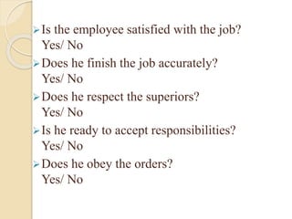 Is the employee satisfied with the job?
Yes/ No
Does he finish the job accurately?
Yes/ No
Does he respect the superiors?
Yes/ No
Is he ready to accept responsibilities?
Yes/ No
Does he obey the orders?
Yes/ No
 