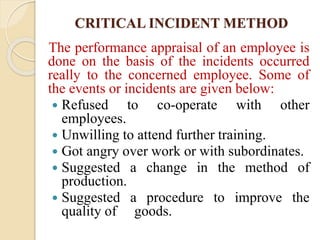 CRITICAL INCIDENT METHOD
The performance appraisal of an employee is
done on the basis of the incidents occurred
really to the concerned employee. Some of
the events or incidents are given below:
 Refused to co-operate with other
employees.
 Unwilling to attend further training.
 Got angry over work or with subordinates.
 Suggested a change in the method of
production.
 Suggested a procedure to improve the
quality of goods.
 
