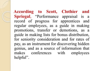 According to Scott, Clothier and
Spriegal, “Performance appraisal is a
record of progress for apprentices and
regular employees, as a guide in making
promotions, transfer or demotions, as a
guide in making lists for bonus distribution,
for seniority consideration and for rates of
pay, as an instrument for discovering hidden
genius, and as a source of information that
makes conferences with employees
helpful”.
 
