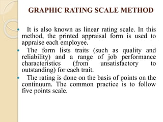 GRAPHIC RATING SCALE METHOD
 It is also known as linear rating scale. In this
method, the printed appraisal form is used to
appraise each employee.
 The form lists traits (such as quality and
reliability) and a range of job performance
characteristics (from unsatisfactory to
outstanding) for each trait.
 The rating is done on the basis of points on the
continuum. The common practice is to follow
five points scale.
 