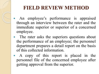FIELD REVIEW METHOD
 An employee’s performance is appraised
through an interview between the rater and the
immediate superior or superior of a concerned
employee.
 The rater asks the superiors questions about
the performance of an employee; the personnel
department prepares a detail report on the basis
of this collected information.
 A copy of this report is placed in the
personnel file of the concerned employee after
getting approval from the superior.
 