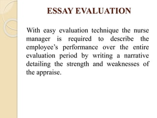 ESSAY EVALUATION
With easy evaluation technique the nurse
manager is required to describe the
employee’s performance over the entire
evaluation period by writing a narrative
detailing the strength and weaknesses of
the appraise.
 