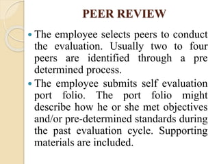 PEER REVIEW
 The employee selects peers to conduct
the evaluation. Usually two to four
peers are identified through a pre
determined process.
 The employee submits self evaluation
port folio. The port folio might
describe how he or she met objectives
and/or pre-determined standards during
the past evaluation cycle. Supporting
materials are included.
 