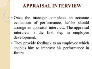 APPRAISAL INTERVIEW
 Once the manager completes an accurate
evaluation of performance, he/she should
arrange an appraisal interview. The appraisal
interview is the first step in employee
development.
 They provide feedback to an employee which
enables him to improve his performance in
future.
 