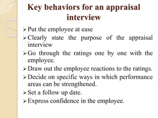Key behaviors for an appraisal
interview
Put the employee at ease
Clearly state the purpose of the appraisal
interview
Go through the ratings one by one with the
employee.
Draw out the employee reactions to the ratings.
Decide on specific ways in which performance
areas can be strengthened.
Set a follow up date.
Express confidence in the employee.
 