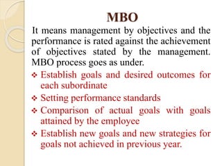 MBO
It means management by objectives and the
performance is rated against the achievement
of objectives stated by the management.
MBO process goes as under.
 Establish goals and desired outcomes for
each subordinate
 Setting performance standards
 Comparison of actual goals with goals
attained by the employee
 Establish new goals and new strategies for
goals not achieved in previous year.
 