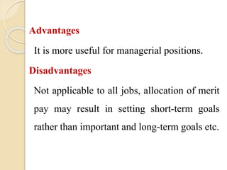 Advantages
It is more useful for managerial positions.
Disadvantages
Not applicable to all jobs, allocation of merit
pay may result in setting short-term goals
rather than important and long-term goals etc.
 