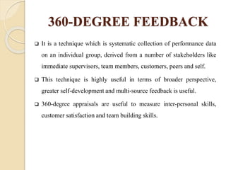 360-DEGREE FEEDBACK
 It is a technique which is systematic collection of performance data
on an individual group, derived from a number of stakeholders like
immediate supervisors, team members, customers, peers and self.
 This technique is highly useful in terms of broader perspective,
greater self-development and multi-source feedback is useful.
 360-degree appraisals are useful to measure inter-personal skills,
customer satisfaction and team building skills.
 