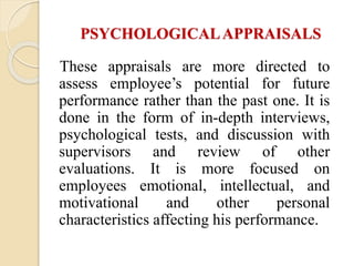 PSYCHOLOGICALAPPRAISALS
These appraisals are more directed to
assess employee’s potential for future
performance rather than the past one. It is
done in the form of in-depth interviews,
psychological tests, and discussion with
supervisors and review of other
evaluations. It is more focused on
employees emotional, intellectual, and
motivational and other personal
characteristics affecting his performance.
 
