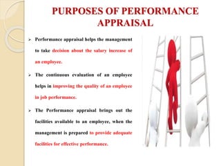 PURPOSES OF PERFORMANCE
APPRAISAL
 Performance appraisal helps the management
to take decision about the salary increase of
an employee.
 The continuous evaluation of an employee
helps in improving the quality of an employee
in job performance.
 The Performance appraisal brings out the
facilities available to an employee, when the
management is prepared to provide adequate
facilities for effective performance.
 
