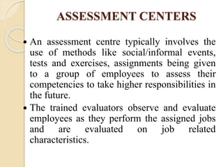 ASSESSMENT CENTERS
 An assessment centre typically involves the
use of methods like social/informal events,
tests and exercises, assignments being given
to a group of employees to assess their
competencies to take higher responsibilities in
the future.
 The trained evaluators observe and evaluate
employees as they perform the assigned jobs
and are evaluated on job related
characteristics.
 