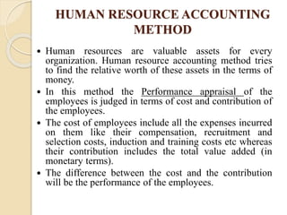 HUMAN RESOURCE ACCOUNTING
METHOD
 Human resources are valuable assets for every
organization. Human resource accounting method tries
to find the relative worth of these assets in the terms of
money.
 In this method the Performance appraisal of the
employees is judged in terms of cost and contribution of
the employees.
 The cost of employees include all the expenses incurred
on them like their compensation, recruitment and
selection costs, induction and training costs etc whereas
their contribution includes the total value added (in
monetary terms).
 The difference between the cost and the contribution
will be the performance of the employees.
 