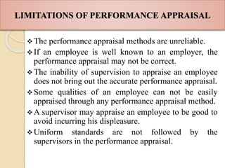 LIMITATIONS OF PERFORMANCE APPRAISAL
The performance appraisal methods are unreliable.
If an employee is well known to an employer, the
performance appraisal may not be correct.
The inability of supervision to appraise an employee
does not bring out the accurate performance appraisal.
Some qualities of an employee can not be easily
appraised through any performance appraisal method.
A supervisor may appraise an employee to be good to
avoid incurring his displeasure.
Uniform standards are not followed by the
supervisors in the performance appraisal.
 